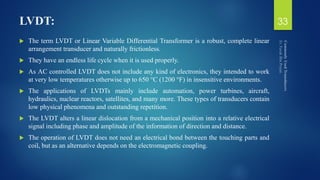LVDT:
 The term LVDT or Linear Variable Differential Transformer is a robust, complete linear
arrangement transducer and naturally frictionless.
 They have an endless life cycle when it is used properly.
 As AC controlled LVDT does not include any kind of electronics, they intended to work
at very low temperatures otherwise up to 650 °C (1200 °F) in insensitive environments.
 The applications of LVDTs mainly include automation, power turbines, aircraft,
hydraulics, nuclear reactors, satellites, and many more. These types of transducers contain
low physical phenomena and outstanding repetition.
 The LVDT alters a linear dislocation from a mechanical position into a relative electrical
signal including phase and amplitude of the information of direction and distance.
 The operation of LVDT does not need an electrical bond between the touching parts and
coil, but as an alternative depends on the electromagnetic coupling.
33
 