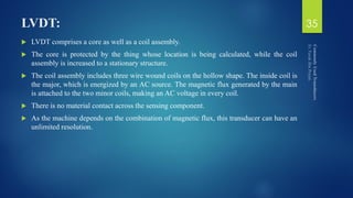 LVDT:
 LVDT comprises a core as well as a coil assembly.
 The core is protected by the thing whose location is being calculated, while the coil
assembly is increased to a stationary structure.
 The coil assembly includes three wire wound coils on the hollow shape. The inside coil is
the major, which is energized by an AC source. The magnetic flux generated by the main
is attached to the two minor coils, making an AC voltage in every coil.
 There is no material contact across the sensing component.
 As the machine depends on the combination of magnetic flux, this transducer can have an
unlimited resolution.
35
 