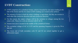 LVDT Construction:
 LVDT comprises of a cylindrical former, which is bounded by one main winding in the
hub of the former and the two minor LVDT windings are wound on the surfaces.
 The amount of twists in both the minor windings is equivalent, but they are reverse to
each other like clockwise direction and anti-clockwise direction.
 For this reason, the output voltages will be the variation in voltages among the two
minor coils. These two coils are denoted with S1 & S2.
 Esteem iron core is located in the middle of the cylindrical former.
 The excitation voltage of AC is 5-12V and the operating frequency is given by 50 to
400 HZ.
 The lower end of both secondary coils S1 and S2 are joined together to get a
differential output.
36
 