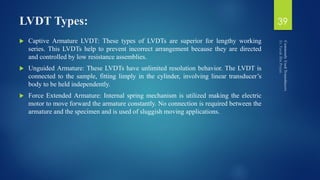 LVDT Types:
 Captive Armature LVDT: These types of LVDTs are superior for lengthy working
series. This LVDTs help to prevent incorrect arrangement because they are directed
and controlled by low resistance assemblies.
 Unguided Armature: These LVDTs have unlimited resolution behavior. The LVDT is
connected to the sample, fitting limply in the cylinder, involving linear transducer’s
body to be held independently.
 Force Extended Armature: Internal spring mechanism is utilized making the electric
motor to move forward the armature constantly. No connection is required between the
armature and the specimen and is used of sluggish moving applications.
39
 