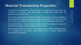 Material Transduction Properties:
1. Electrostrictive (Ferroelectric): Electrostriction is a property of all electrical non-
conductors, or dielectrics, that causes them to change their shape under the
application of an electric field.
2. Piezoelectric (Ferroelectric): Piezoelectric Effect is the ability of certain materials to
generate an electric charge in response to applied mechanical stress. It works the other
way as well i.e. on application of electric charge, material deformation takes place.
3. Piezoresistive Effect: The piezoresistive effect is marked by changes in resistance of
materials as the result of pressure applied on the structure.
4. Shape Memory Effect (Ferroelastic): It is a phenomenon, in which a material recovers
to its original size and shape when heated above a certain characteristic
transformation temperature.
4
 
