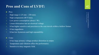 Pros and Cons of LVDT:
 Pros:
1. High range (1.25 mm – 250 mm).
2. High compassion (40 V/mm).
3. Low power consumption (about 1 W).
4. Linear dislocation into an electrical voltage.
5. It has higher sensitive and precision as the core travels within a hollow former.
6. It has ruggedness.
7. It has low hysteresis and high repeatability.
 Cons:
1. It has large primary voltage produce distortion in output.
2. Temperature and vibration affect the performance.
3. Sensitive to stray magnetic field.
40
 