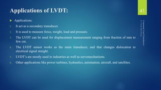 Applications of LVDT:
 Applications:
1. It act as a secondary transducer.
2. It is used to measure force, weight, load and pressure.
3. The LVDT can be used for displacement measurement ranging from fraction of mm to
few cm.
4. The LVDT sensor works as the main transducer, and that changes dislocation to
electrical signal straight.
5. LVDT’s are mostly used in industries as well as servomechanisms.
6. Other applications like power turbines, hydraulics, automation, aircraft, and satellites.
41
 