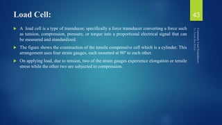 Load Cell:
 A load cell is a type of transducer, specifically a force transducer converting a force such
as tension, compression, pressure, or torque into a proportional electrical signal that can
be measured and standardized.
 The figure shows the construction of the tensile compressive cell which is a cylinder. This
arrangement uses four strain gauges, each mounted at 90° to each other.
 On applying load, due to tension, two of the strain gauges experience elongation or tensile
stress while the other two are subjected to compression.
43
 