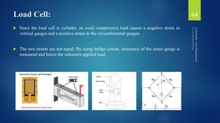 Load Cell:
 Since the load cell is cylinder, an axial compressive load causes a negative strain in
vertical gauges and a positive strain in the circumferential gauges.
 The two strains are not equal. By using bridge circuit, resistance of the strain gauge is
measured and hence the unknown applied load.
44
 