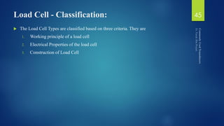 Load Cell - Classification:
 The Load Cell Types are classified based on three criteria. They are
1. Working principle of a load cell
2. Electrical Properties of the load cell
3. Construction of Load Cell
45
 