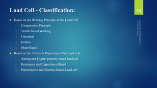 Load Cell - Classification:
 Based on the Working Principle of the Load Cell
1. Compression Principle
2. Tensile based Working
3. Universal
4. Hollow
5. Shear Based
 Based on the Electrical Properties of the Load cell
1. Analog and Digital property based load cell
2. Resistance and Capacitance Based
3. Piezoelectric and Wireless Based Load cell
46
 