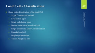 Load Cell - Classification:
 Based on the Construction of the Load Cell
1. S type Construction load cell
2. Load Button types
3. Single ended shear beam
4. Double ended shear beam Load cell
5. Single column and Multi Column load cell
6. Pancake Load cell
7. Diaphragm/membrane
8. Torsion Ring Load cell
47
 