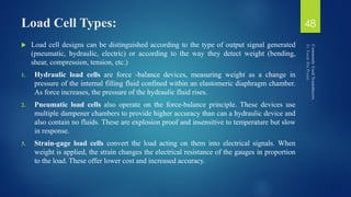 Load Cell Types:
 Load cell designs can be distinguished according to the type of output signal generated
(pneumatic, hydraulic, electric) or according to the way they detect weight (bending,
shear, compression, tension, etc.)
1. Hydraulic load cells are force -balance devices, measuring weight as a change in
pressure of the internal filling fluid confined within an elastomeric diaphragm chamber.
As force increases, the pressure of the hydraulic fluid rises.
2. Pneumatic load cells also operate on the force-balance principle. These devices use
multiple dampener chambers to provide higher accuracy than can a hydraulic device and
also contain no fluids. These are explosion proof and insensitive to temperature but slow
in response.
3. Strain-gage load cells convert the load acting on them into electrical signals. When
weight is applied, the strain changes the electrical resistance of the gauges in proportion
to the load. These offer lower cost and increased accuracy.
48
 