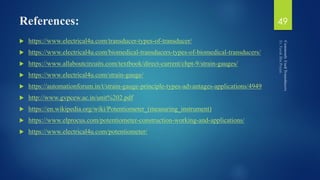 References:
 https://www.electrical4u.com/transducer-types-of-transducer/
 https://www.electrical4u.com/biomedical-transducers-types-of-biomedical-transducers/
 https://www.allaboutcircuits.com/textbook/direct-current/chpt-9/strain-gauges/
 https://www.electrical4u.com/strain-gauge/
 https://automationforum.in/t/strain-gauge-principle-types-advantages-applications/4949
 http://www.gvpcew.ac.in/unit%202.pdf
 https://en.wikipedia.org/wiki/Potentiometer_(measuring_instrument)
 https://www.elprocus.com/potentiometer-construction-working-and-applications/
 https://www.electrical4u.com/potentiometer/
49
 