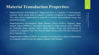 Material Transduction Properties:
5. Magnetostriction (Ferromagnetic): Magnetostriction is a property of ferromagnetic
materials which causes them to expand or contract in response to a magnetic field.
This effect allows magnetostrictive materials to convert electromagnetic energy into
mechanical energy.
6. Magnetostriction Ferromagnetic Shape Memory Alloys (FSMA): Magnetic shape
memory alloys (MSMAs), also called ferromagnetic shape memory alloys (FSMA),
are particular shape memory alloys which produce forces and deformations in
response to a magnetic field. The thermal shape memory effect has been obtained in
these materials, too.
7. Magnetocaloric Effect: It (MCE) is a heating or cooling (rise or drop in temperature)
of a magnetic material when the applied magnetic field changes.
5
 