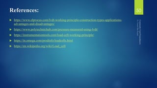 References:
 https://www.elprocus.com/lvdt-working-principle-construction-types-applications-
advantages-and-disadvantages/
 https://www.polytechnichub.com/pressure-measured-using-lvdt/
 https://instrumentationtools.com/load-cell-working-principle/
 https://in.omega.com/prodinfo/loadcells.html
 https://en.wikipedia.org/wiki/Load_cell
50
 