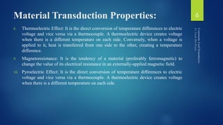 Material Transduction Properties:
8. Thermoelectric Effect: It is the direct conversion of temperature differences to electric
voltage and vice versa via a thermocouple. A thermoelectric device creates voltage
when there is a different temperature on each side. Conversely, when a voltage is
applied to it, heat is transferred from one side to the other, creating a temperature
difference.
9. Magnetoresistance: It is the tendency of a material (preferably ferromagnetic) to
change the value of its electrical resistance in an externally-applied magnetic field.
10. Pyroelectric Effect: It is the direct conversion of temperature differences to electric
voltage and vice versa via a thermocouple. A thermoelectric device creates voltage
when there is a different temperature on each side.
6
 