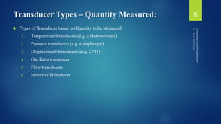 Transducer Types – Quantity Measured:
 Types of Transducer based on Quantity to be Measured
1. Temperature transducers (e.g. a thermocouple)
2. Pressure transducers (e.g. a diaphragm)
3. Displacement transducers (e.g. LVDT)
4. Oscillator transducer
5. Flow transducers
6. Inductive Transducer
8
 