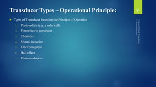 Transducer Types – Operational Principle:
 Types of Transducer based on the Principle of Operation
1. Photovoltaic (e.g. a solar cell)
2. Piezoelectric transducer
3. Chemical
4. Mutual induction
5. Electromagnetic
6. Hall effect
7. Photoconductors
9
 