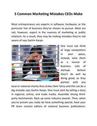 5 Common Marketing Mistakes CEOs Make
Most entrepreneurs are experts in software, hardware, or the
particular line of business they've chosen to pursue. Most are
not, however, expert in the nuances of marketing or public
relations. As a result, they may be making mistakes they're not
aware of says Sachin Karpe.
One must not think
of large competitors
in
your
space,
instead, view them
as a source of
business. Lots of
startups
believe
they'll do well by
doing good, so they
partner with any
local or national charity that strikes their fancy and this can be a
big mistake says Sachin Karpe. One must start by telling a story
in regional, online, and trade media. Assemble strong thirdparty testimonials. Rack up some industry awards. Then, when
you've proven you really do have something special, have your
PR team contact editors of national business publications.

 