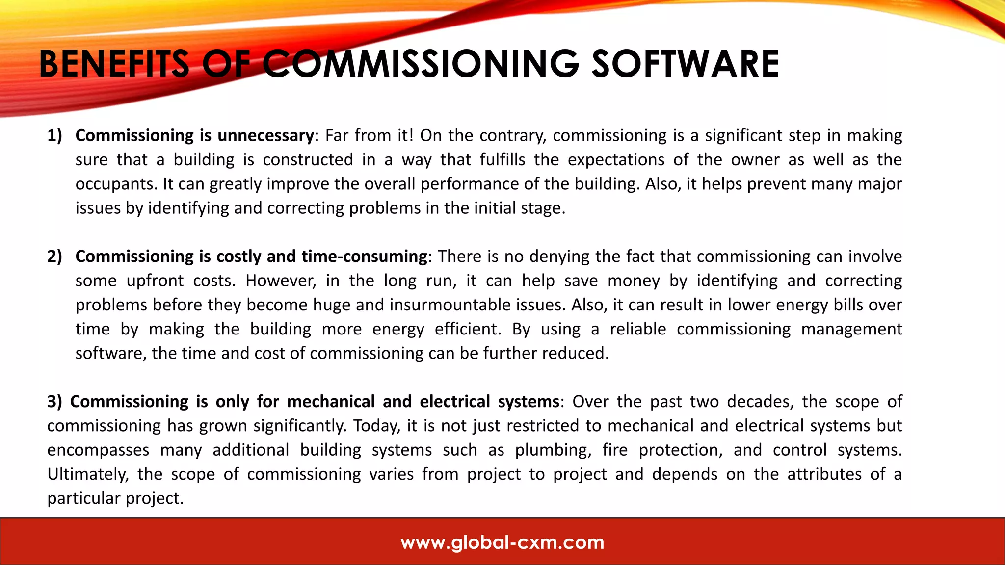 BENEFITS OF COMMISSIONING SOFTWARE
1) Commissioning is unnecessary: Far from it! On the contrary, commissioning is a significant step in making
sure that a building is constructed in a way that fulfills the expectations of the owner as well as the
occupants. It can greatly improve the overall performance of the building. Also, it helps prevent many major
issues by identifying and correcting problems in the initial stage.
2) Commissioning is costly and time-consuming: There is no denying the fact that commissioning can involve
some upfront costs. However, in the long run, it can help save money by identifying and correcting
problems before they become huge and insurmountable issues. Also, it can result in lower energy bills over
time by making the building more energy efficient. By using a reliable commissioning management
software, the time and cost of commissioning can be further reduced.
3) Commissioning is only for mechanical and electrical systems: Over the past two decades, the scope of
commissioning has grown significantly. Today, it is not just restricted to mechanical and electrical systems but
encompasses many additional building systems such as plumbing, fire protection, and control systems.
Ultimately, the scope of commissioning varies from project to project and depends on the attributes of a
particular project.
www.global-cxm.com
 