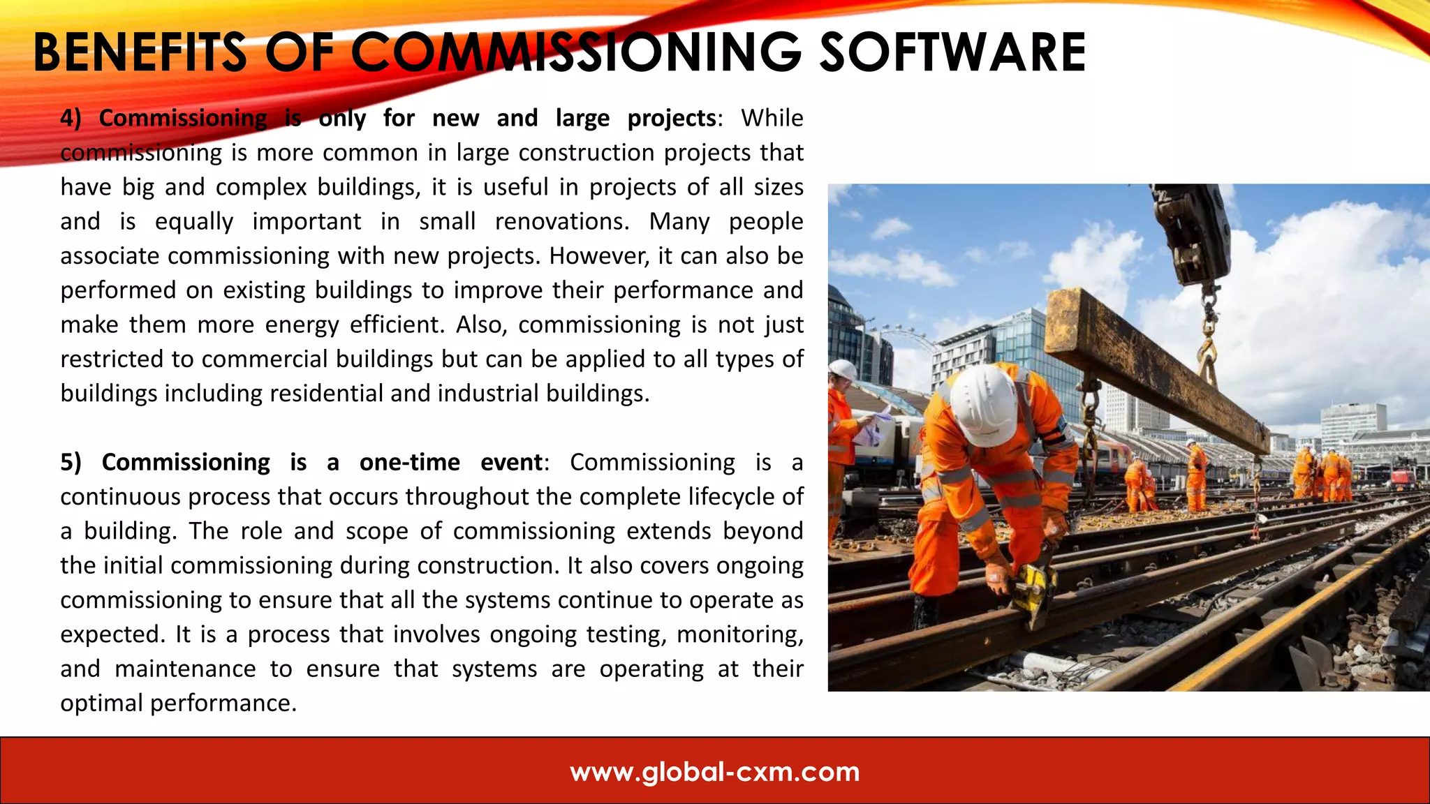 BENEFITS OF COMMISSIONING SOFTWARE
4) Commissioning is only for new and large projects: While
commissioning is more common in large construction projects that
have big and complex buildings, it is useful in projects of all sizes
and is equally important in small renovations. Many people
associate commissioning with new projects. However, it can also be
performed on existing buildings to improve their performance and
make them more energy efficient. Also, commissioning is not just
restricted to commercial buildings but can be applied to all types of
buildings including residential and industrial buildings.
5) Commissioning is a one-time event: Commissioning is a
continuous process that occurs throughout the complete lifecycle of
a building. The role and scope of commissioning extends beyond
the initial commissioning during construction. It also covers ongoing
commissioning to ensure that all the systems continue to operate as
expected. It is a process that involves ongoing testing, monitoring,
and maintenance to ensure that systems are operating at their
optimal performance.
www.global-cxm.com
 