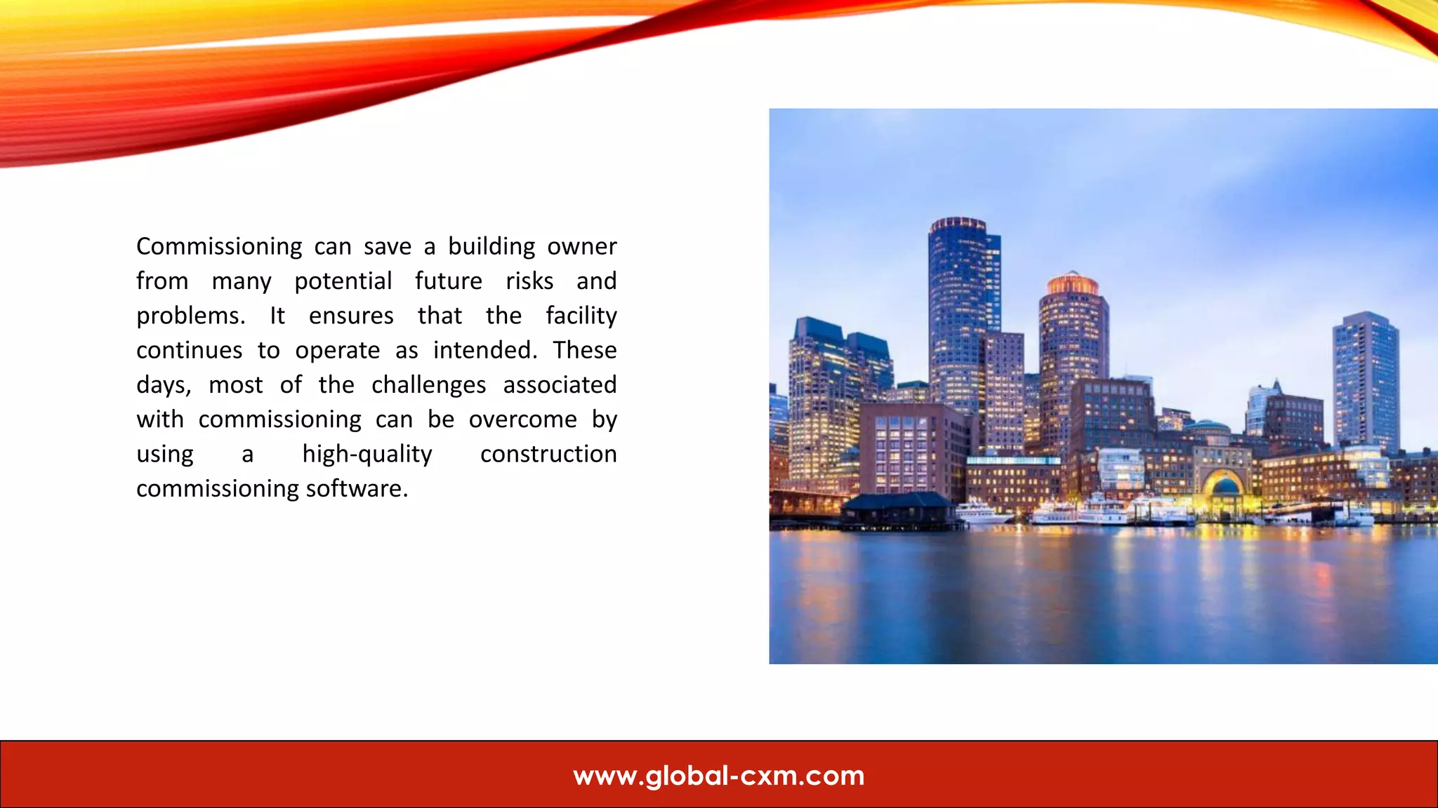 Commissioning can save a building owner
from many potential future risks and
problems. It ensures that the facility
continues to operate as intended. These
days, most of the challenges associated
with commissioning can be overcome by
using a high-quality construction
commissioning software.
www.global-cxm.com
 