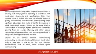 High-quality commissioning goes a long way when it comes to
ensuring that every system is operating in accordance with
construction documents and specifications. Right from
reducing costs to making sure that the building meets all
quality requirements and standards, commissioning offers
significant advantages that make it vital for the success of
every construction project. Thanks to the rising level of
sophistication in buildings, tighter construction schedules,
growing focus on energy efficiency and other factors,
commissioning has assumed an even more prominent role in
today’s fast-evolving construction industry.
Despite all the obvious benefits, commissioning,
unfortunately, is often an afterthought in many construction
projects. Let’s take a look at the five most common
misconceptions that, at times, make builders ignore
commissioning.
www.global-cxm.com
 