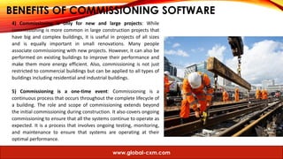BENEFITS OF COMMISSIONING SOFTWARE
4) Commissioning is only for new and large projects: While
commissioning is more common in large construction projects that
have big and complex buildings, it is useful in projects of all sizes
and is equally important in small renovations. Many people
associate commissioning with new projects. However, it can also be
performed on existing buildings to improve their performance and
make them more energy efficient. Also, commissioning is not just
restricted to commercial buildings but can be applied to all types of
buildings including residential and industrial buildings.
5) Commissioning is a one-time event: Commissioning is a
continuous process that occurs throughout the complete lifecycle of
a building. The role and scope of commissioning extends beyond
the initial commissioning during construction. It also covers ongoing
commissioning to ensure that all the systems continue to operate as
expected. It is a process that involves ongoing testing, monitoring,
and maintenance to ensure that systems are operating at their
optimal performance.
www.global-cxm.com
 