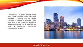 Commissioning can save a building owner
from many potential future risks and
problems. It ensures that the facility
continues to operate as intended. These
days, most of the challenges associated
with commissioning can be overcome by
using a high-quality construction
commissioning software.
www.global-cxm.com
 