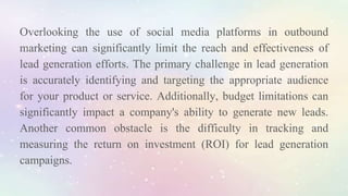 Overlooking the use of social media platforms in outbound
marketing can significantly limit the reach and effectiveness of
lead generation efforts. The primary challenge in lead generation
is accurately identifying and targeting the appropriate audience
for your product or service. Additionally, budget limitations can
significantly impact a company's ability to generate new leads.
Another common obstacle is the difficulty in tracking and
measuring the return on investment (ROI) for lead generation
campaigns.
 