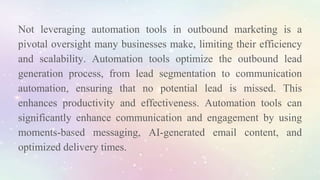 Not leveraging automation tools in outbound marketing is a
pivotal oversight many businesses make, limiting their efficiency
and scalability. Automation tools optimize the outbound lead
generation process, from lead segmentation to communication
automation, ensuring that no potential lead is missed. This
enhances productivity and effectiveness. Automation tools can
significantly enhance communication and engagement by using
moments-based messaging, AI-generated email content, and
optimized delivery times.
 