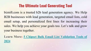The Ultimate Lead Generating Tool
biznift.com is a trusted b2b lead generation agency. We Help
B2B businesses with lead generation, targeted email lists, cold
email setup, and personalized first lines for increasing their
sales. We help you achieve your goals too. Let’s talk and grow
your business together.
Learn More: 5 Chipset Bulk Email List Validation Tools of
2024
 