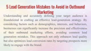 5 Lead Generation Mistakes to Avoid in Outbound
Marketing
Understanding and accurately defining your target audience is
foundational in crafting an effective lead-generation strategy. By
considering factors such as demographics, interests, and behaviors,
businesses can significantly increase the precision and effectiveness
of their outbound marketing efforts, avoiding common lead
generation mistakes. This approach not only enhances lead quality
but also optimizes lead conversion rates by targeting prospects more
likely to engage with the brand.
 