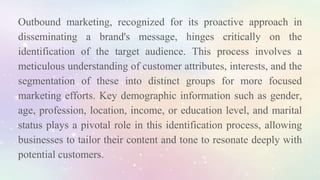 Outbound marketing, recognized for its proactive approach in
disseminating a brand's message, hinges critically on the
identification of the target audience. This process involves a
meticulous understanding of customer attributes, interests, and the
segmentation of these into distinct groups for more focused
marketing efforts. Key demographic information such as gender,
age, profession, location, income, or education level, and marital
status plays a pivotal role in this identification process, allowing
businesses to tailor their content and tone to resonate deeply with
potential customers.
 