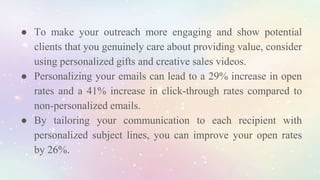 ● To make your outreach more engaging and show potential
clients that you genuinely care about providing value, consider
using personalized gifts and creative sales videos.
● Personalizing your emails can lead to a 29% increase in open
rates and a 41% increase in click-through rates compared to
non-personalized emails.
● By tailoring your communication to each recipient with
personalized subject lines, you can improve your open rates
by 26%.
 