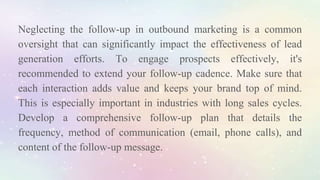 Neglecting the follow-up in outbound marketing is a common
oversight that can significantly impact the effectiveness of lead
generation efforts. To engage prospects effectively, it's
recommended to extend your follow-up cadence. Make sure that
each interaction adds value and keeps your brand top of mind.
This is especially important in industries with long sales cycles.
Develop a comprehensive follow-up plan that details the
frequency, method of communication (email, phone calls), and
content of the follow-up message.
 