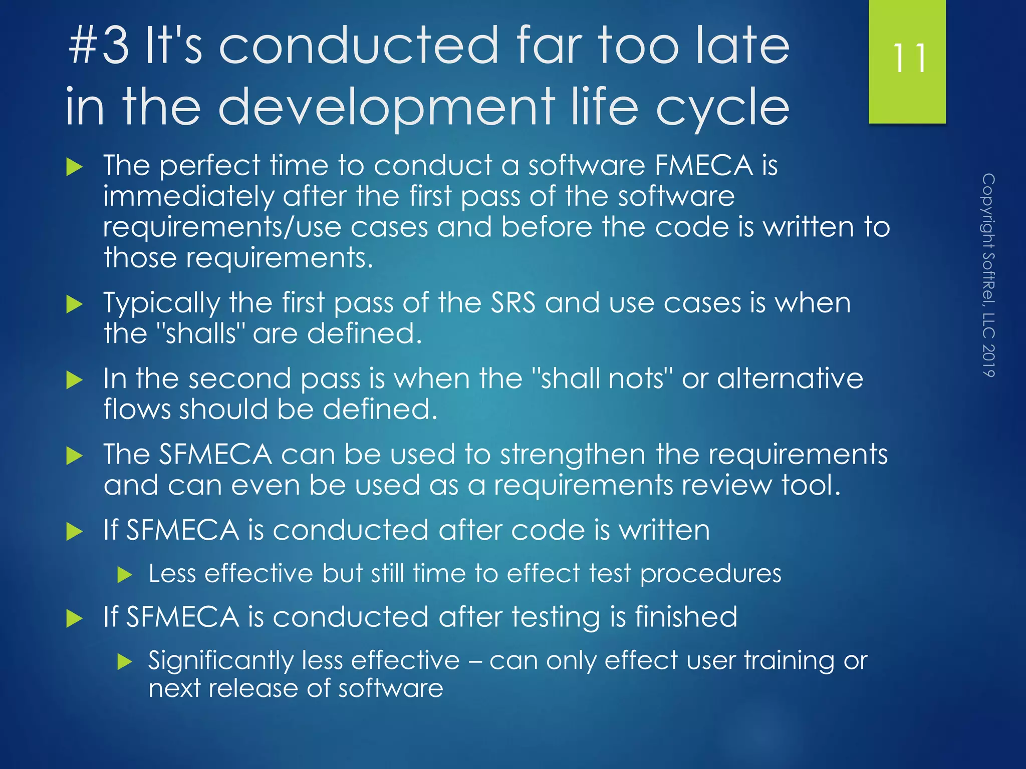 #3 It's conducted far too late
in the development life cycle
 The perfect time to conduct a software FMECA is
immediately after the first pass of the software
requirements/use cases and before the code is written to
those requirements.
 Typically the first pass of the SRS and use cases is when
the "shalls" are defined.
 In the second pass is when the "shall nots" or alternative
flows should be defined.
 The SFMECA can be used to strengthen the requirements
and can even be used as a requirements review tool.
 If SFMECA is conducted after code is written
 Less effective but still time to effect test procedures
 If SFMECA is conducted after testing is finished
 Significantly less effective – can only effect user training or
next release of software
11
 