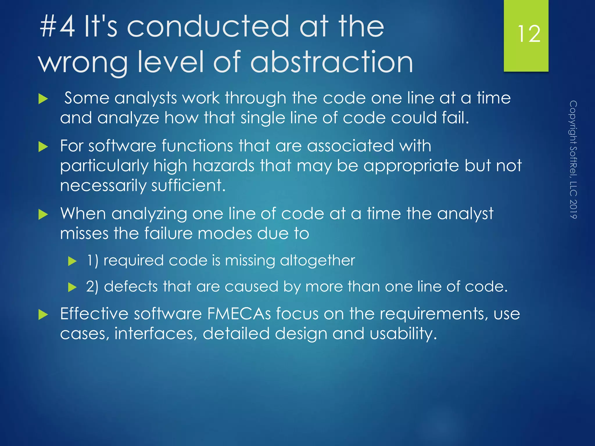 #4 It's conducted at the
wrong level of abstraction
 Some analysts work through the code one line at a time
and analyze how that single line of code could fail.
 For software functions that are associated with
particularly high hazards that may be appropriate but not
necessarily sufficient.
 When analyzing one line of code at a time the analyst
misses the failure modes due to
 1) required code is missing altogether
 2) defects that are caused by more than one line of code.
 Effective software FMECAs focus on the requirements, use
cases, interfaces, detailed design and usability.
12
 