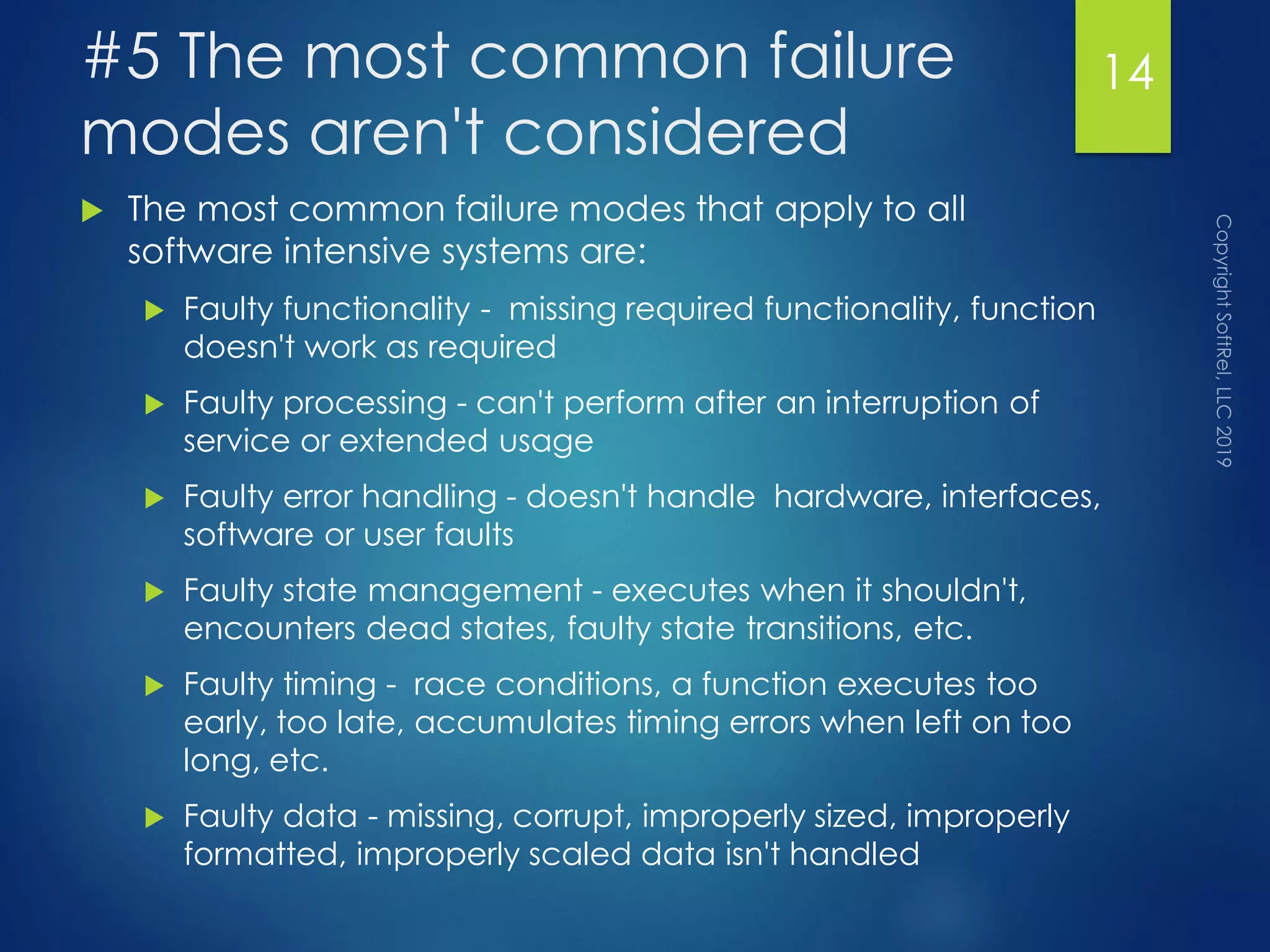 #5 The most common failure
modes aren't considered
 The most common failure modes that apply to all
software intensive systems are:
 Faulty functionality - missing required functionality, function
doesn't work as required
 Faulty processing - can't perform after an interruption of
service or extended usage
 Faulty error handling - doesn't handle hardware, interfaces,
software or user faults
 Faulty state management - executes when it shouldn't,
encounters dead states, faulty state transitions, etc.
 Faulty timing - race conditions, a function executes too
early, too late, accumulates timing errors when left on too
long, etc.
 Faulty data - missing, corrupt, improperly sized, improperly
formatted, improperly scaled data isn't handled
14
 