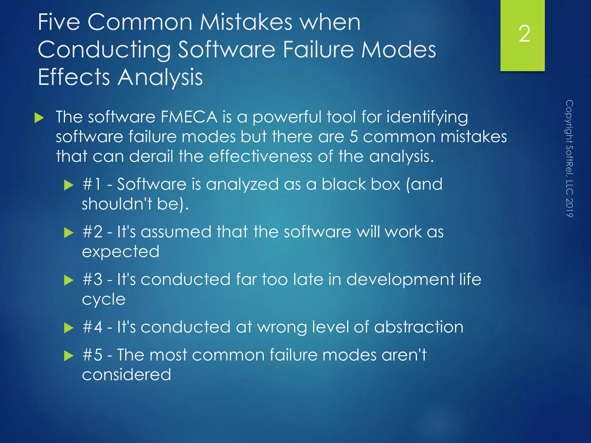 Five Common Mistakes when
Conducting Software Failure Modes
Effects Analysis
 The software FMECA is a powerful tool for identifying
software failure modes but there are 5 common mistakes
that can derail the effectiveness of the analysis.
 #1 - Software is analyzed as a black box (and
shouldn't be).
 #2 - It's assumed that the software will work as
expected
 #3 - It's conducted far too late in development life
cycle
 #4 - It's conducted at wrong level of abstraction
 #5 - The most common failure modes aren't
considered
2
 