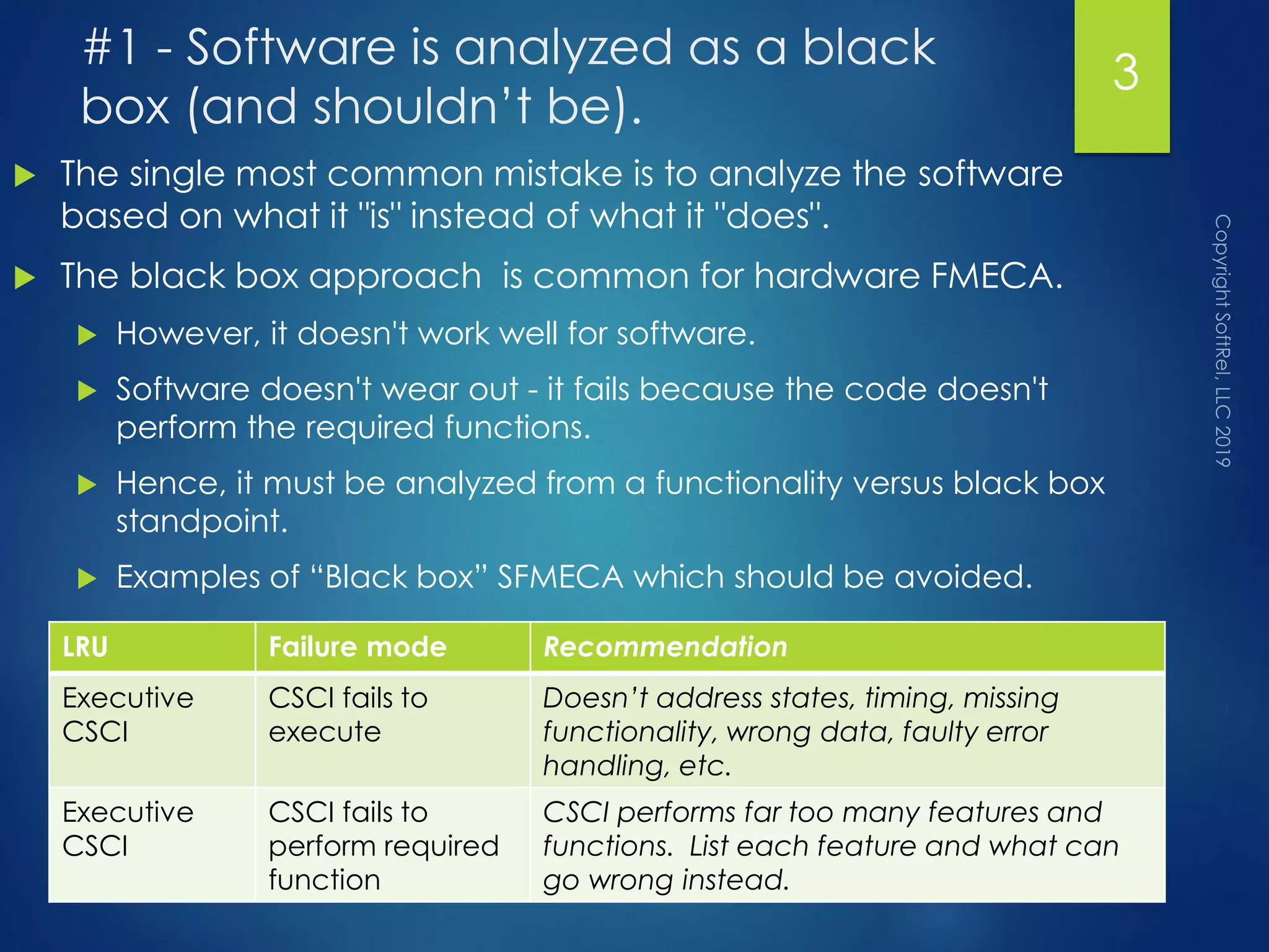 #1 - Software is analyzed as a black
box (and shouldn’t be).
 The single most common mistake is to analyze the software
based on what it "is" instead of what it "does".
 The black box approach is common for hardware FMECA.
 However, it doesn't work well for software.
 Software doesn't wear out - it fails because the code doesn't
perform the required functions.
 Hence, it must be analyzed from a functionality versus black box
standpoint.
 Examples of “Black box” SFMECA which should be avoided.
3
LRU Failure mode Recommendation
Executive
CSCI
CSCI fails to
execute
Doesn’t address states, timing, missing
functionality, wrong data, faulty error
handling, etc.
Executive
CSCI
CSCI fails to
perform required
function
CSCI performs far too many features and
functions. List each feature and what can
go wrong instead.
 