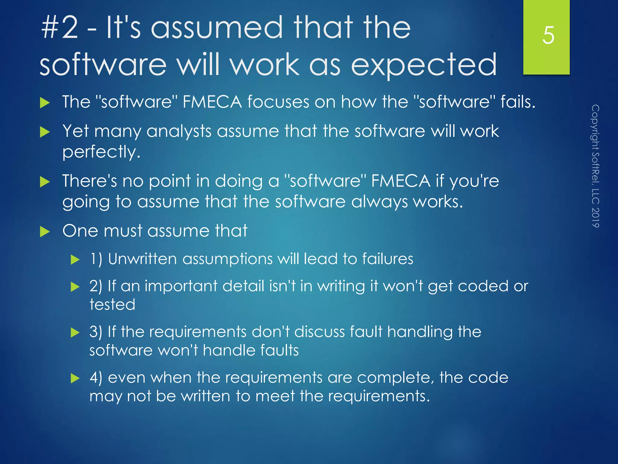 #2 - It's assumed that the
software will work as expected
 The "software" FMECA focuses on how the "software" fails.
 Yet many analysts assume that the software will work
perfectly.
 There's no point in doing a "software" FMECA if you're
going to assume that the software always works.
 One must assume that
 1) Unwritten assumptions will lead to failures
 2) If an important detail isn't in writing it won't get coded or
tested
 3) If the requirements don't discuss fault handling the
software won't handle faults
 4) even when the requirements are complete, the code
may not be written to meet the requirements.
5
 