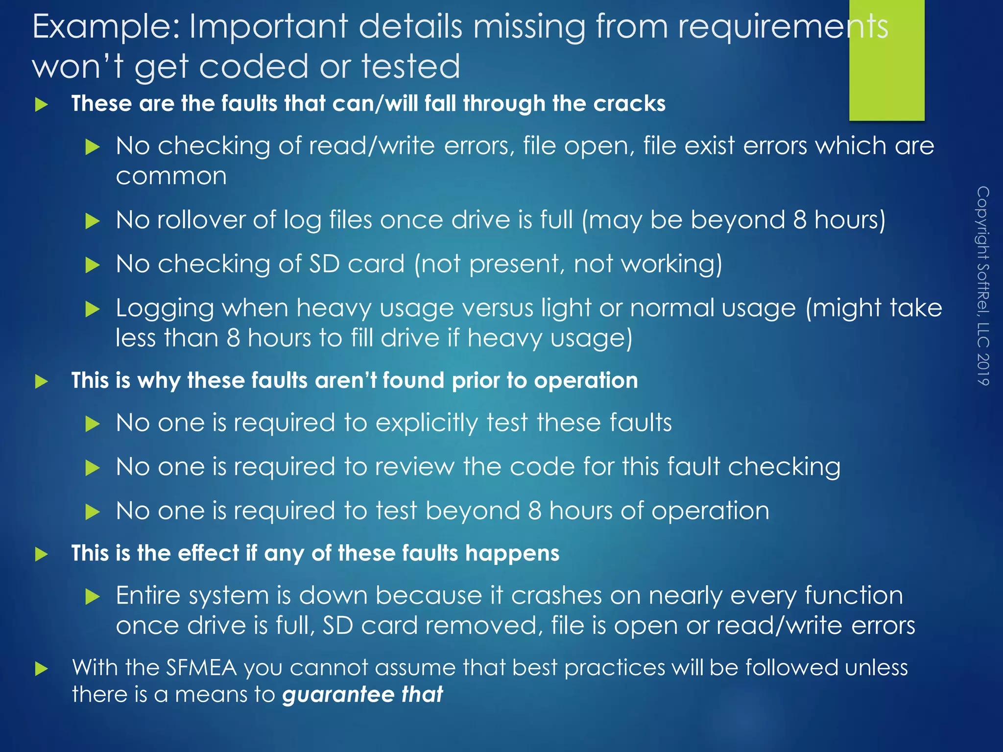 Example: Important details missing from requirements
won’t get coded or tested
 These are the faults that can/will fall through the cracks
 No checking of read/write errors, file open, file exist errors which are
common
 No rollover of log files once drive is full (may be beyond 8 hours)
 No checking of SD card (not present, not working)
 Logging when heavy usage versus light or normal usage (might take
less than 8 hours to fill drive if heavy usage)
 This is why these faults aren’t found prior to operation
 No one is required to explicitly test these faults
 No one is required to review the code for this fault checking
 No one is required to test beyond 8 hours of operation
 This is the effect if any of these faults happens
 Entire system is down because it crashes on nearly every function
once drive is full, SD card removed, file is open or read/write errors
 With the SFMEA you cannot assume that best practices will be followed unless
there is a means to guarantee that
 