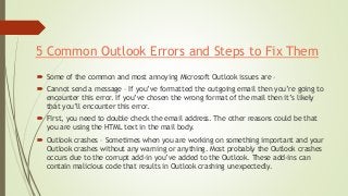 5 Common Outlook Errors and Steps to Fix Them
 Some of the common and most annoying Microsoft Outlook issues are –
 Cannot send a message – If you’ve formatted the outgoing email then you’re going to
encounter this error. If you’ve chosen the wrong format of the mail then it’s likely
that you’ll encounter this error.
 First, you need to double check the email address. The other reasons could be that
you are using the HTML text in the mail body.
 Outlook crashes – Sometimes when you are working on something important and your
Outlook crashes without any warning or anything. Most probably the Outlook crashes
occurs due to the corrupt add-in you’ve added to the Outlook. These add-ins can
contain malicious code that results in Outlook crashing unexpectedly.
 