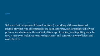 Software that integrates all these functions (or working with an outsourced
payroll provider who automatically use such software), can streamline all of your
processes and minimize the amount of time spent tracking and inputting data. In
fact, it may even make your entire department and company, more efficient and
cost-effective.
 