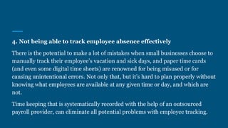 4. Not being able to track employee absence effectively
There is the potential to make a lot of mistakes when small businesses choose to
manually track their employee’s vacation and sick days, and paper time cards
(and even some digital time sheets) are renowned for being misused or for
causing unintentional errors. Not only that, but it’s hard to plan properly without
knowing what employees are available at any given time or day, and which are
not.
Time keeping that is systematically recorded with the help of an outsourced
payroll provider, can eliminate all potential problems with employee tracking.
 