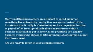 Many small business owners are reluctant to spend money on
something like outsourcing, seeing it as an expense instead of the
investment that it really is. Outsourcing such an important function
as payroll often frees up valuable time and resources within a
business that could be put to better, more profitable use, and few
business owners who choose to take advantage of outsourcing, regret
their investment.
Are you ready to invest in your company’s future?
 