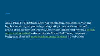 Apollo Payroll is dedicated to delivering expert advice, responsive service, and
highly accurate payroll processing and reporting to ensure the success and
growth of the business that we serve. Our services include comprehensive payroll
services in Homestead and other cities in Miami-Dade County, employee
background check and group health insurance in Miami & Coral Gables
 