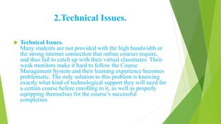 2.Technical Issues.
 Technical Issues.
Many students are not provided with the high bandwidth or
the strong internet connection that online courses require,
and thus fail to catch up with their virtual classmates: Their
weak monitors make it hard to follow the Course
Management System and their learning experience becomes
problematic. The only solution to this problem is knowing
exactly what kind of technological support they will need for
a certain course before enrolling in it, as well as properly
equipping themselves for the course’s successful
completion.
 