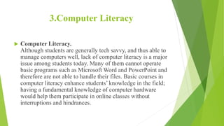 3.Computer Literacy
 Computer Literacy.
Although students are generally tech savvy, and thus able to
manage computers well, lack of computer literacy is a major
issue among students today. Many of them cannot operate
basic programs such as Microsoft Word and PowerPoint and
therefore are not able to handle their files. Basic courses in
computer literacy enhance students’ knowledge in the field;
having a fundamental knowledge of computer hardware
would help them participate in online classes without
interruptions and hindrances.
 