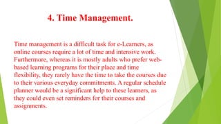 4. Time Management.
Time management is a difficult task for e-Learners, as
online courses require a lot of time and intensive work.
Furthermore, whereas it is mostly adults who prefer web-
based learning programs for their place and time
flexibility, they rarely have the time to take the courses due
to their various everyday commitments. A regular schedule
planner would be a significant help to these learners, as
they could even set reminders for their courses and
assignments.
 