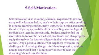 5.Self-Motivation.
Self-motivation is an eLearning essential requirement; however,
many online learners lack it, much to their surprise. After enrolling
in distance learning courses, many learners fall behind and nurture
the idea of giving up, as difficulties in handling a technological
medium also seem insurmountable. Students need to find the
motivation to follow the new educational trends and also properly
equip themselves for future challenges in their education and
careers. Only a positive attitude will help them overcome the
challenges in eLearning; though this is hard to practice, students
need to understand that it is necessary in order to reap the
eLearning’s benefits in the future.
 