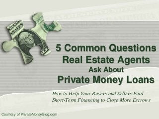 5 Common Questions
Real Estate Agents
Ask About

Private Money Loans
How to Help Your Buyers and Sellers Find
Short-Term Financing to Close More Escrows
Courtesy of PrivateMoneyBlog.com

 